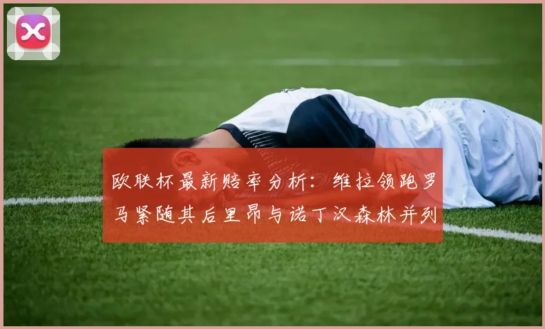 欧联杯最新赔率分析：维拉领跑罗马紧随其后里昂与诺丁汉森林并列争夺第三