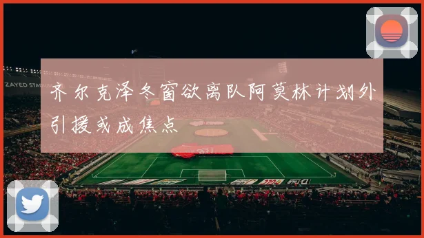 齐尔克泽冬窗欲离队阿莫林计划外引援或成焦点