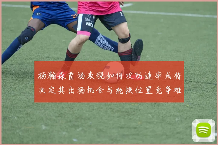 杨瀚森首场表现如何攻防速率或将决定其出场机会与轮换位置竞争难度