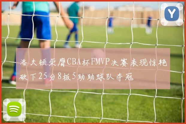洛夫顿荣膺CBA杯FMVP决赛表现惊艳砍下25分8板5助助球队夺冠