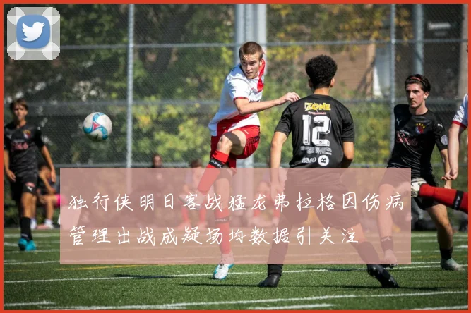 独行侠明日客战猛龙弗拉格因伤病管理出战成疑场均数据引关注
