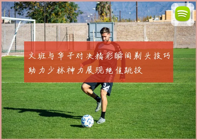文班与华子对决精彩瞬间剃头技巧助力少林神力展现绝佳跳投