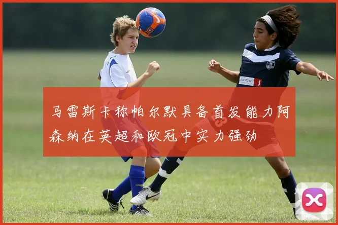 马雷斯卡称帕尔默具备首发能力阿森纳在英超和欧冠中实力强劲