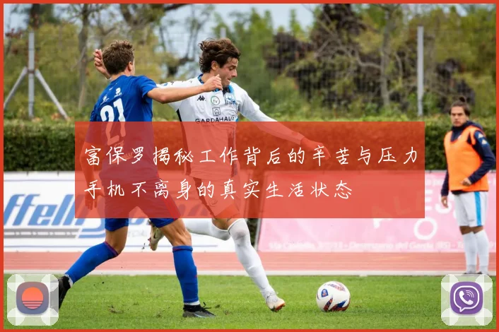 富保罗揭秘工作背后的辛苦与压力手机不离身的真实生活状态