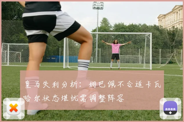 皇马失利分析：姆巴佩不合适卡瓦哈尔状态堪忧需调整阵容