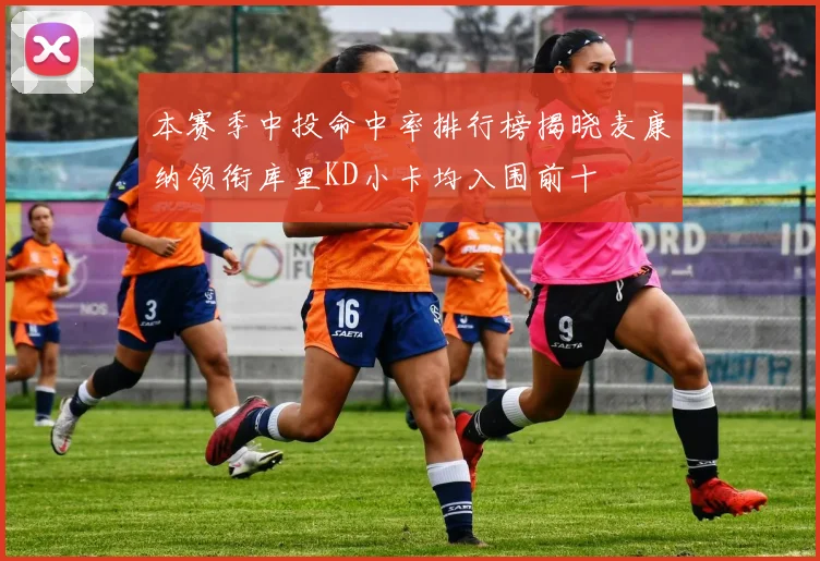 本赛季中投命中率排行榜揭晓麦康纳领衔库里KD小卡均入围前十