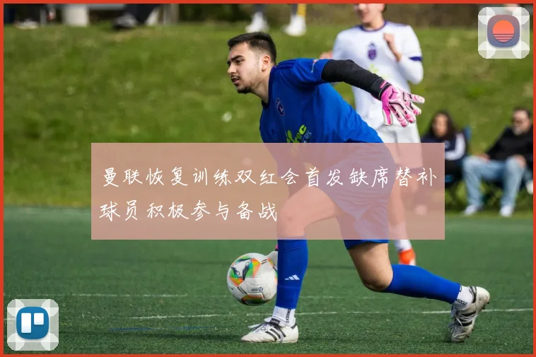 曼联恢复训练双红会首发缺席替补球员积极参与备战