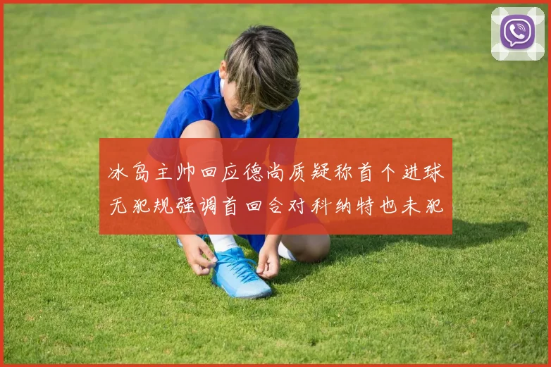 冰岛主帅回应德尚质疑称首个进球无犯规强调首回合对科纳特也未犯规