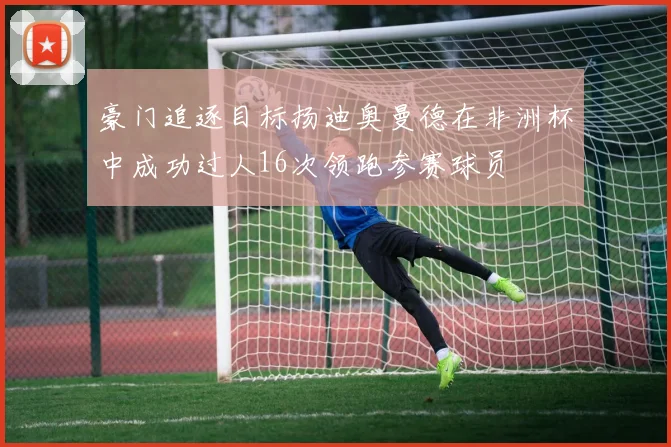 豪门追逐目标扬迪奥曼德在非洲杯中成功过人16次领跑参赛球员