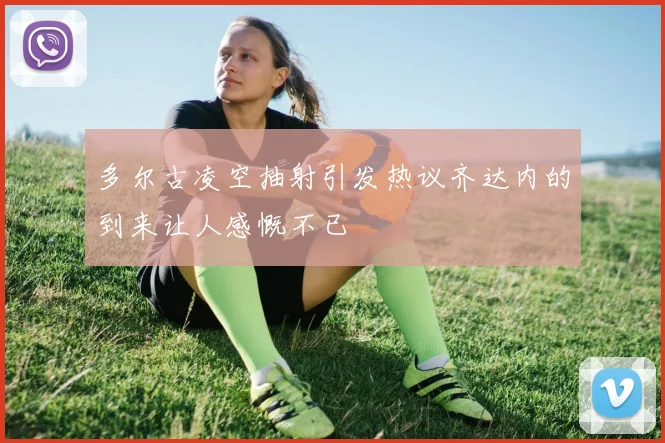 多尔古凌空抽射引发热议齐达内的到来让人感慨不已