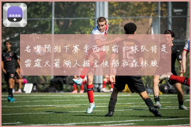 名嘴预测下赛季西部前六球队将是雷霆火箭湖人掘金快船和森林狼
