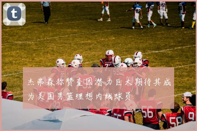 杰弗森称赞奎因潜力巨大期待其成为美国男篮理想内线球员