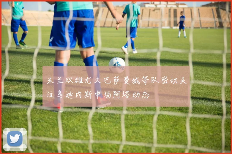 米兰双雄尤文巴萨曼城等队密切关注乌迪内斯中场阿塔动态