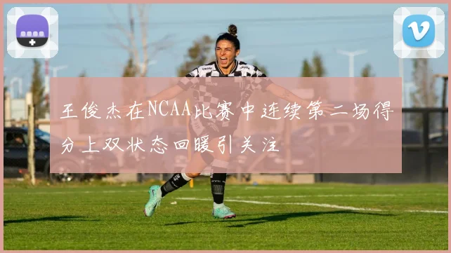 王俊杰在NCAA比赛中连续第二场得分上双状态回暖引关注