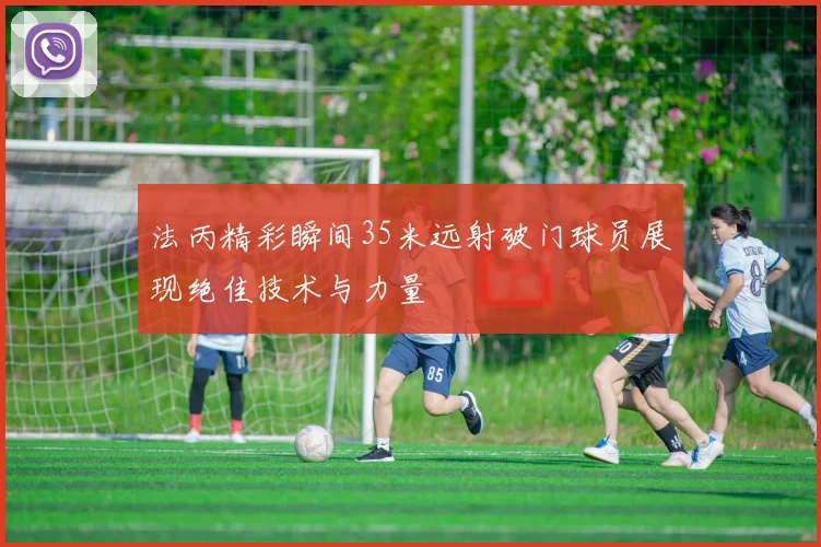 法丙精彩瞬间35米远射破门球员展现绝佳技术与力量