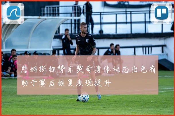 詹姆斯称赞东契奇身体状态出色有助于赛后恢复表现提升