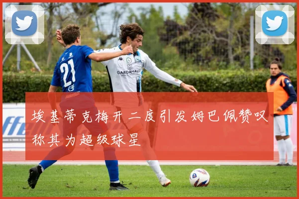 埃基蒂克梅开二度引发姆巴佩赞叹称其为超级球星