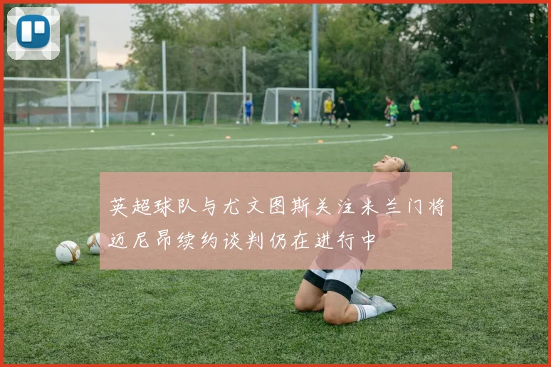 英超球队与尤文图斯关注米兰门将迈尼昂续约谈判仍在进行中