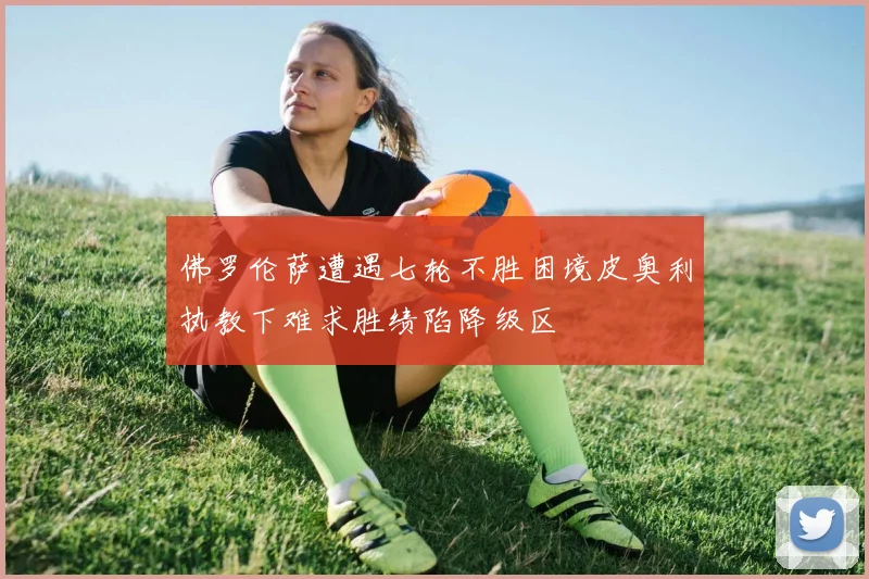 佛罗伦萨遭遇七轮不胜困境皮奥利执教下难求胜绩陷降级区
