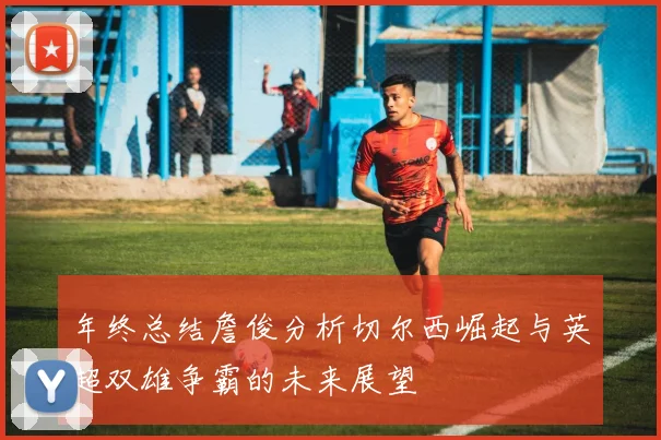 年终总结詹俊分析切尔西崛起与英超双雄争霸的未来展望